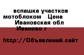вспашка участков мотоблоком › Цена ­ 600 - Ивановская обл., Иваново г.  »    